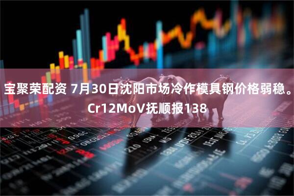 宝聚荣配资 7月30日沈阳市场冷作模具钢价格弱稳。Cr12MoV抚顺报138