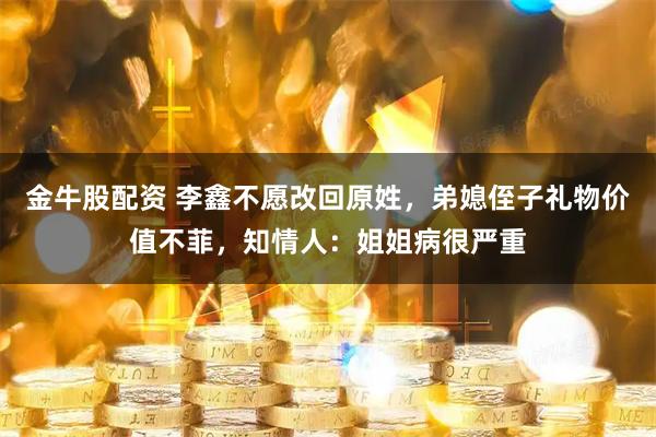 金牛股配资 李鑫不愿改回原姓，弟媳侄子礼物价值不菲，知情人：姐姐病很严重