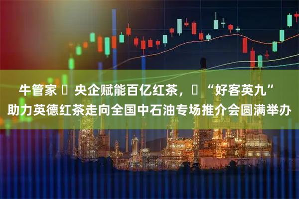 牛管家 ​央企赋能百亿红茶，​“好客英九” 助力英德红茶走向全国中石油专场推介会圆满举办