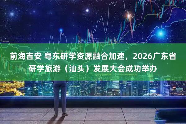 前海吉安 粤东研学资源融合加速，2026广东省研学旅游（汕头）发展大会成功举办