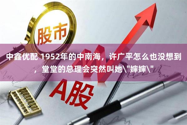 中鑫优配 1952年的中南海，许广平怎么也没想到，堂堂的总理会突然叫她