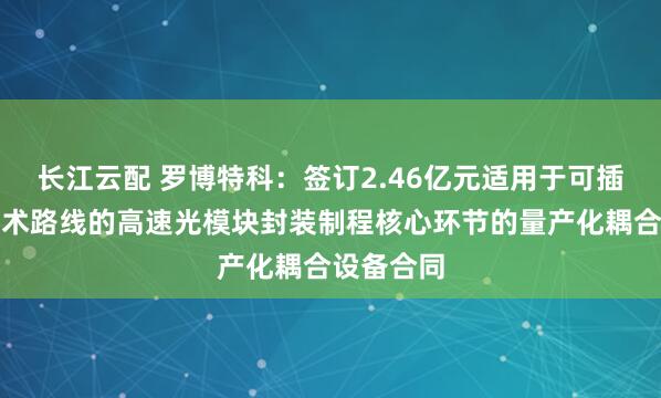 长江云配 罗博特科：签订2.46亿元适用于可插拔硅光技术路线的高速光模块封装制程核心环节的量产化耦合设备合同