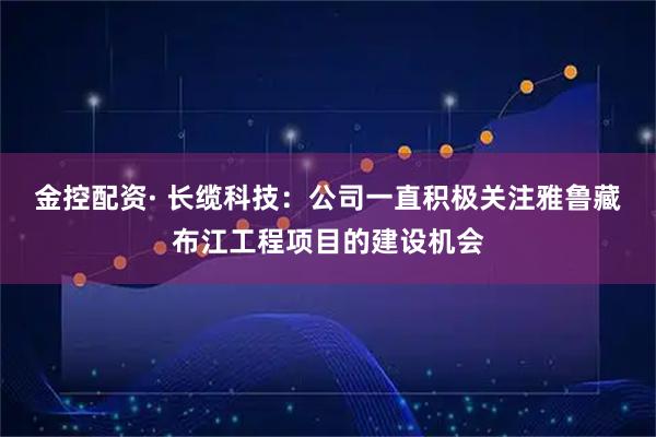 金控配资· 长缆科技：公司一直积极关注雅鲁藏布江工程项目的建设机会